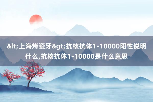 <上海烤瓷牙>抗核抗体1-10000阳性说明什么，抗核抗体1-10000是什么意思