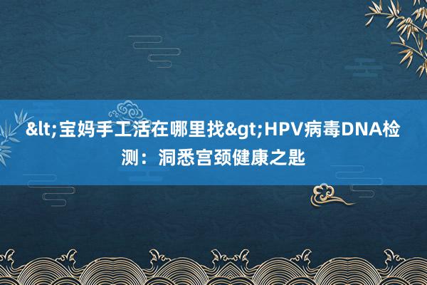 <宝妈手工活在哪里找>HPV病毒DNA检测：洞悉宫颈健康之匙